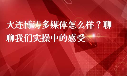 大连博涛多媒体怎么样？聊聊我们实操中的感受_https://m.letulww.com_期货开户保证金_第1张