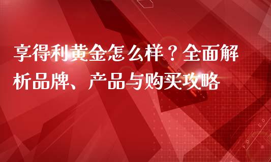 享得利黄金怎么样？全面解析品牌、产品与购买攻略_https://m.letulww.com_股指期货交易时间_第1张