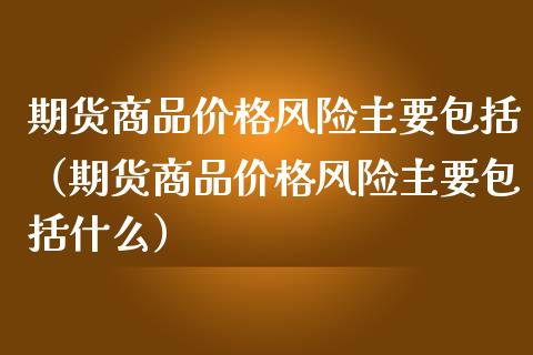期货商品价格风险主要包括（期货商品价格风险主要包括什么）_https://m.letulww.com_股指期货交易时间_第1张