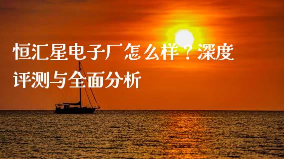 恒汇星电子厂怎么样？深度评测与全面分析_https://m.letulww.com_期货交易软件_第1张