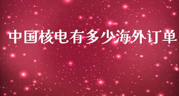 中国核电有多少海外订单_https://m.letulww.com_期货开户保证金_第1张