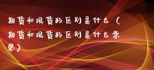 期货和现货的区别是什么（期货和现货的区别是什么意思）_https://m.letulww.com_股指期货交易时间_第1张