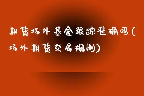 期货场外基金跟踪准确吗(场外期货交易规则)_https://m.letulww.com_期货开户保证金_第1张