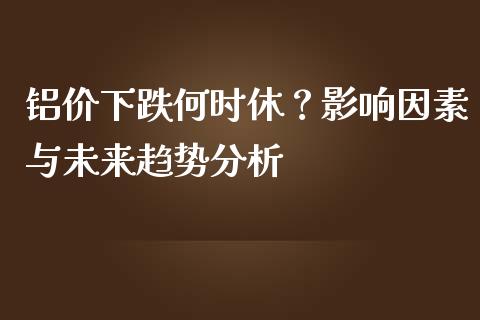 铝价下跌何时休？影响因素与未来趋势分析_https://m.letulww.com_期货交易软件_第1张