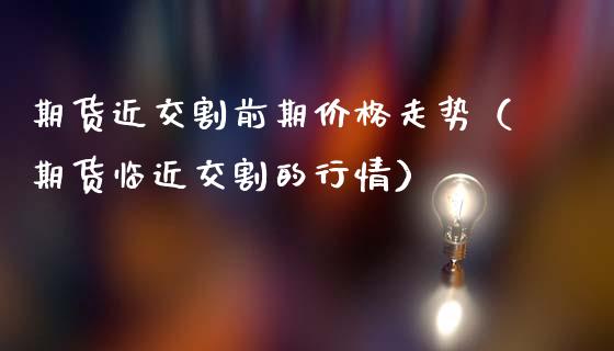 期货近交割前期价格走势（期货临近交割的行情）_https://m.letulww.com_股指期货交易时间_第1张