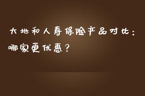大地和人寿保险产品对比：哪家更优惠？_https://m.letulww.com_股指期货交易时间_第1张