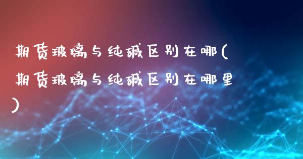 期货玻璃与纯碱区别在哪(期货玻璃与纯碱区别在哪里)_https://m.letulww.com_股指期货交易时间_第1张