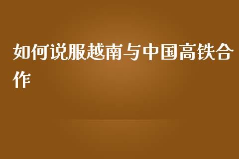 如何说服越南与中国高铁合作_https://m.letulww.com_股指期货交易时间_第1张