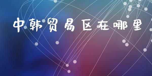 中韩贸易区在哪里_https://m.letulww.com_股指期货交易时间_第1张