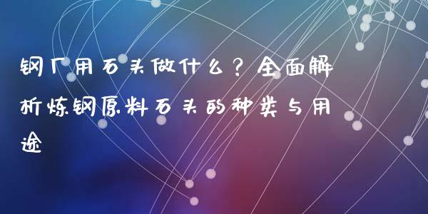 钢厂用石头做什么？全面解析炼钢原料石头的种类与用途_https://m.letulww.com_期货交易策略_第1张