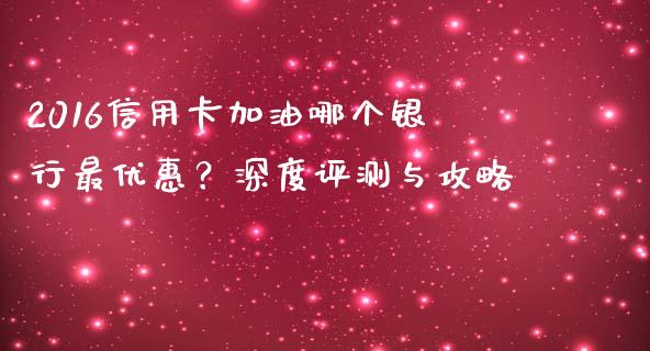2016信用卡加油哪个银行最优惠？深度评测与攻略_https://m.letulww.com_期货开户保证金_第1张