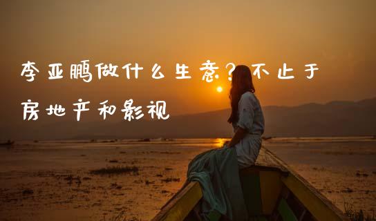 李亚鹏做什么生意？不止于房地产和影视_https://m.letulww.com_期货交易策略_第1张