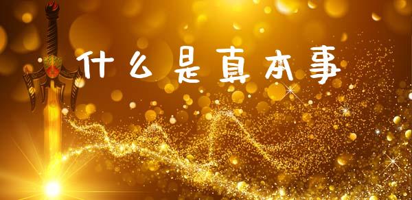 什么是真本事_https://m.letulww.com_期货开户保证金_第1张