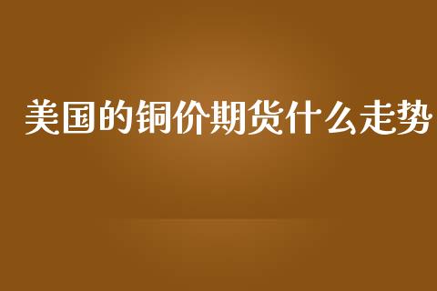 美国的铜价期货什么走势_https://m.letulww.com_期货交易软件_第1张