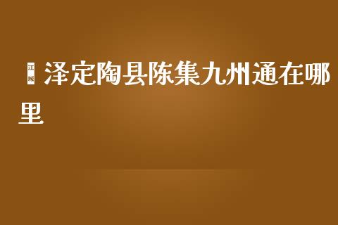 菏泽定陶县陈集九州通在哪里_https://m.letulww.com_期货交易策略_第1张