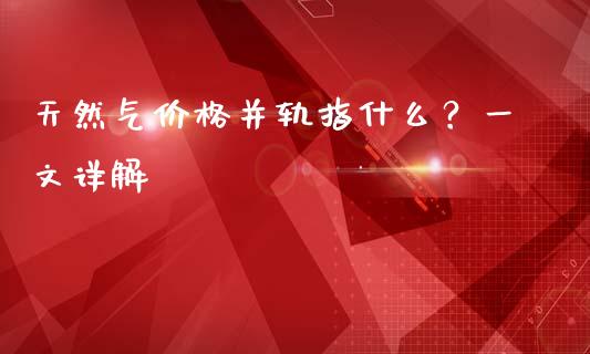 天然气价格并轨指什么?一文详解_期货交易软件_第1张_期货开户保证金_期货交易软件_股指期货交易时间_期货交易策略 天然气价格并轨指什么?一文详解_https://m.letulww.com_期货交易软件_第1张
