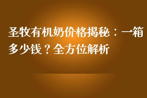 圣牧有机奶价格揭秘：一箱多少钱？全方位解析_https://m.letulww.com_期货交易策略_第1张