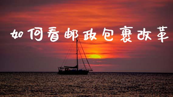如何看邮政包裹改革_https://m.letulww.com_期货开户保证金_第1张
