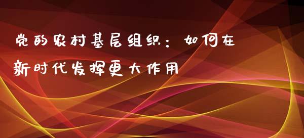 党的农村基层组织：如何在新时代发挥更大作用_https://m.letulww.com_期货交易软件_第1张