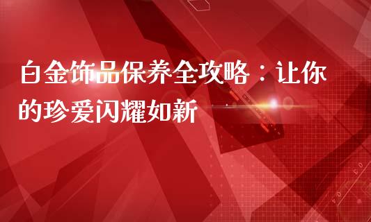 白金饰品保养全攻略：让你的珍爱闪耀如新_https://m.letulww.com_期货开户保证金_第1张