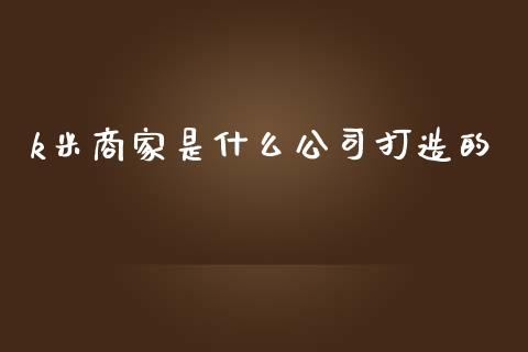 k米商家是什么公司打造的_https://m.letulww.com_期货交易软件_第1张