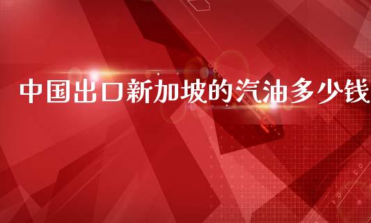 中国出口新加坡的汽油多少钱_https://m.letulww.com_期货开户保证金_第1张