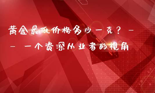 黄金最低价格多少一克？—— 一个资深从业者的视角_https://m.letulww.com_期货开户保证金_第1张