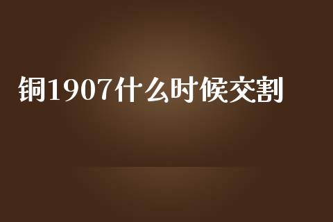 铜1907什么时候交割_https://m.letulww.com_期货开户保证金_第1张