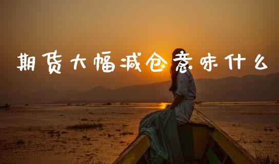 期货大幅减仓意味什么_https://m.letulww.com_期货交易软件_第1张
