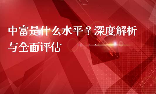 中富是什么水平？深度解析与全面评估_https://m.letulww.com_期货交易策略_第1张