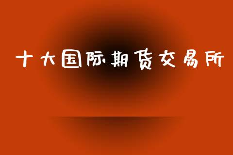 十大国际期货交易所_https://m.letulww.com_股指期货交易时间_第1张