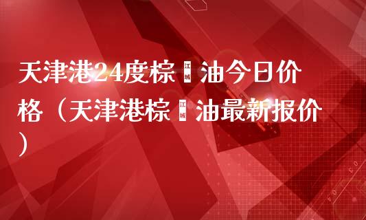 天津港24度棕榈油今日价格（天津港棕榈油最新报价）_https://m.letulww.com_股指期货交易时间_第1张