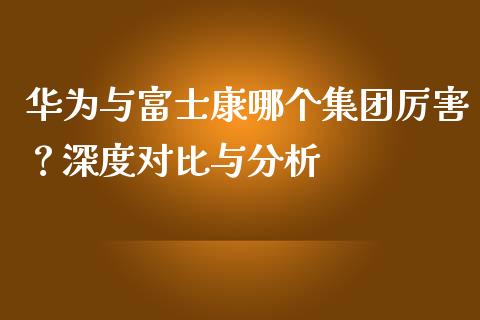 华为与富士康哪个集团厉害？深度对比与分析_https://m.letulww.com_期货开户保证金_第1张