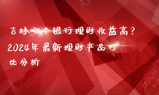 吉林哪个银行理财收益高？2024年最新理财产品对比分析_https://m.letulww.com_股指期货交易时间_第1张