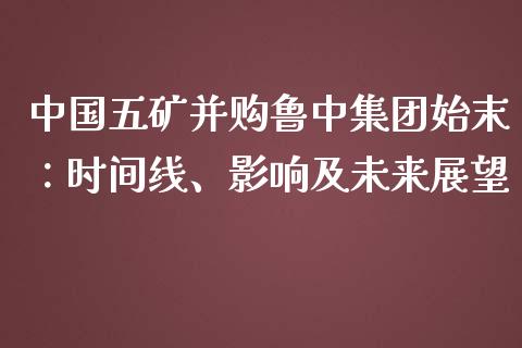中国五矿并购鲁中集团始末：时间线、影响及未来展望_https://m.letulww.com_期货交易软件_第1张
