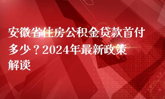 安徽省住房公积金贷款首付多少？2024年最新政策解读_https://m.letulww.com_股指期货交易时间_第1张
