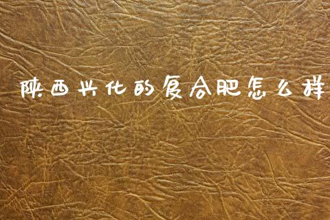 陕西兴化的复合肥怎么样_https://m.letulww.com_期货开户保证金_第1张