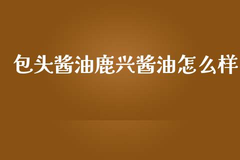 包头酱油鹿兴酱油怎么样_https://m.letulww.com_期货开户保证金_第1张