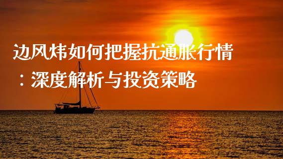 边风炜如何把握抗通胀行情：深度解析与投资策略_https://m.letulww.com_期货开户保证金_第1张