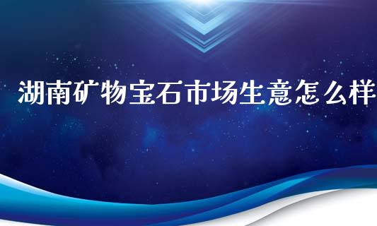 湖南矿物宝石市场生意怎么样_https://m.letulww.com_期货开户保证金_第1张