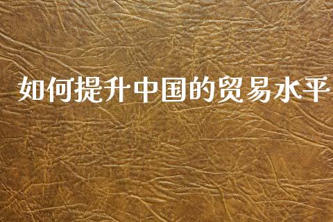 如何提升中国的贸易水平_https://m.letulww.com_股指期货交易时间_第1张