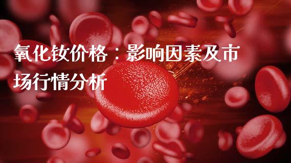 氧化钕价格：影响因素及市场行情分析_https://m.letulww.com_期货交易软件_第1张