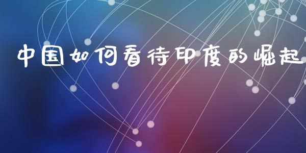 中国如何看待印度的崛起_https://m.letulww.com_期货交易策略_第1张