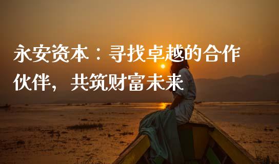 永安资本：寻找卓越的合作伙伴，共筑财富未来_https://m.letulww.com_期货交易软件_第1张
