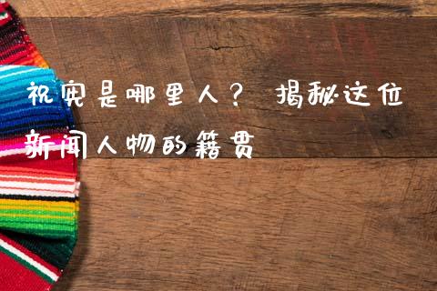 祝宪是哪里人？ 揭秘这位新闻人物的籍贯_https://m.letulww.com_期货交易软件_第1张
