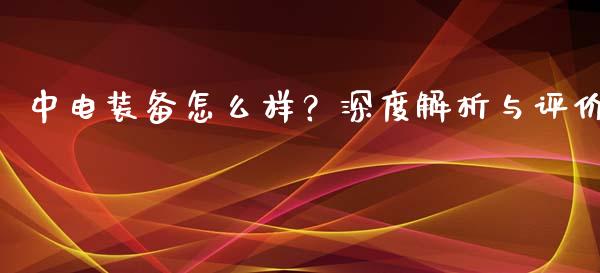 中电装备怎么样?深度解析与评价_期货开户保证金_第1张_期货开户保证金_期货交易软件_股指期货交易时间_期货交易策略 中电装备怎么样?深度解析与评价_https://m.letulww.com_期货开户保证金_第1张