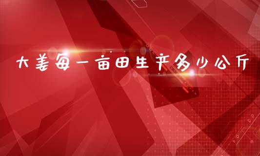 大姜每一亩田生产多少公斤_https://m.letulww.com_期货开户保证金_第1张