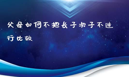 父母如何不把长子次子不进行比较_https://m.letulww.com_期货交易软件_第1张