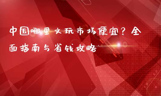 中国哪里文玩市场便宜？全面指南与省钱攻略_https://m.letulww.com_股指期货交易时间_第1张