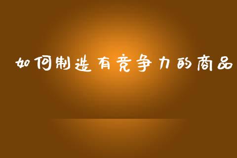 如何制造有竞争力的商品_https://m.letulww.com_期货交易软件_第1张
